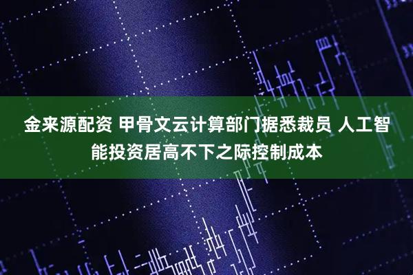 金来源配资 甲骨文云计算部门据悉裁员 人工智能投资居高不下之际控制成本