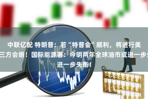 中联亿配 特朗普：若“特普会”顺利，将进行美俄乌三方会晤！国际能源署：今明两年全球油市或进一步失衡！