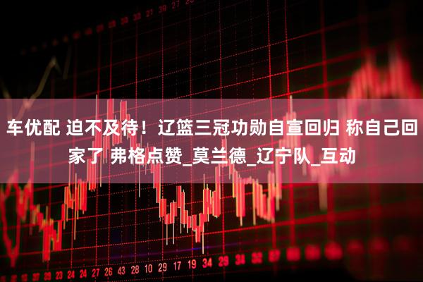 车优配 迫不及待！辽篮三冠功勋自宣回归 称自己回家了 弗格点赞_莫兰德_辽宁队_互动
