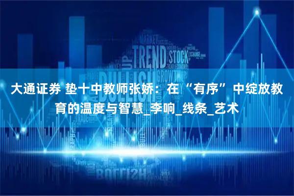 大通证券 垫十中教师张娇：在 “有序” 中绽放教育的温度与智慧_李响_线条_艺术