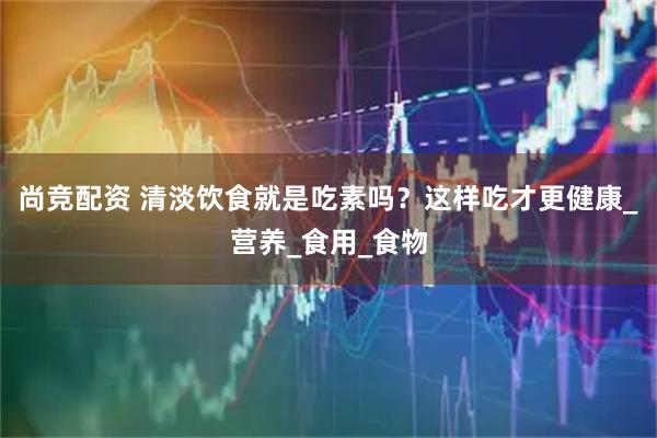 尚竞配资 清淡饮食就是吃素吗？这样吃才更健康_营养_食用_食物