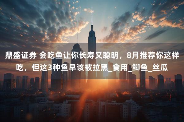 鼎盛证券 会吃鱼让你长寿又聪明，8月推荐你这样吃，但这3种鱼早该被拉黑_食用_鲫鱼_丝瓜