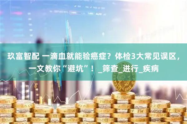 玖富智配 一滴血就能验癌症？体检3大常见误区，一文教你“避坑”！_筛查_进行_疾病