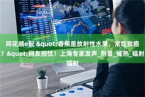 同花顺e配 "香蕉是放射性水果，常吃致癌？"网友担忧！上海专家发声_剂量_催熟_辐射