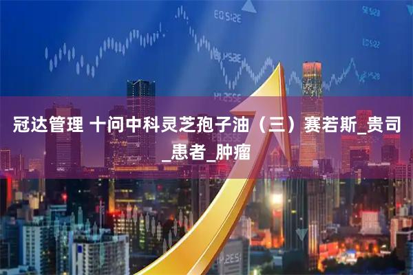 冠达管理 十问中科灵芝孢子油（三）赛若斯_贵司_患者_肿瘤