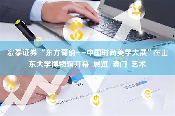 宏泰证券 “东方葡韵——中国时尚美学大展”在山东大学博物馆开幕_展览_澳门_艺术