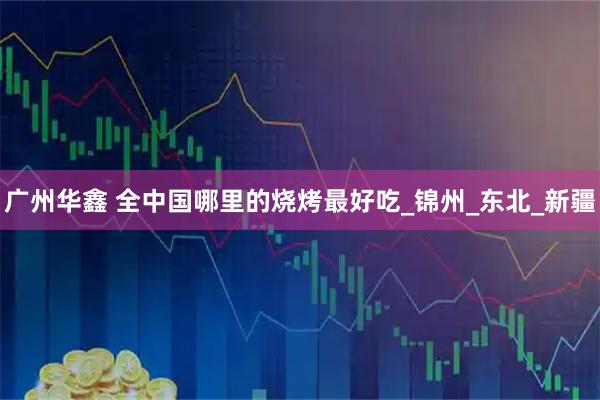 广州华鑫 全中国哪里的烧烤最好吃_锦州_东北_新疆