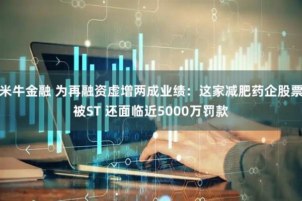 米牛金融 为再融资虚增两成业绩：这家减肥药企股票被ST 还面临近5000万罚款