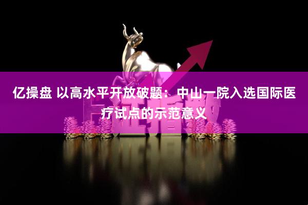 亿操盘 以高水平开放破题：中山一院入选国际医疗试点的示范意义