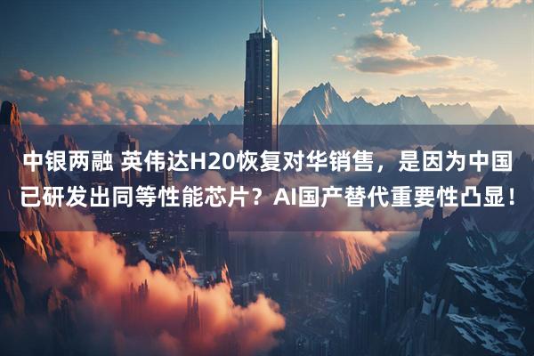 中银两融 英伟达H20恢复对华销售，是因为中国已研发出同等性能芯片？AI国产替代重要性凸显！