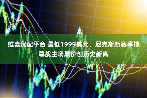 维嘉优配平台 最低1999美元，尼克斯新赛季揭幕战主场票价创历史新高